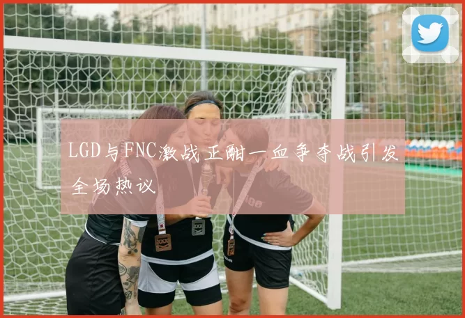 LGD与FNC激战正酣一血争夺战引发全场热议
