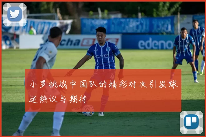 小罗挑战中国队的精彩对决引发球迷热议与期待