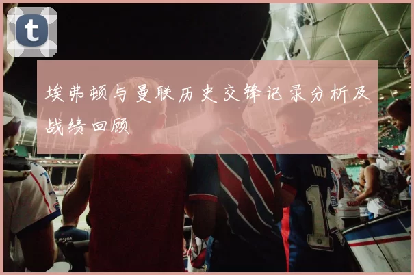 埃弗顿与曼联历史交锋记录分析及战绩回顾