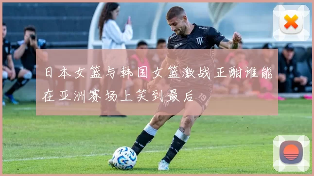 日本女篮与韩国女篮激战正酣谁能在亚洲赛场上笑到最后