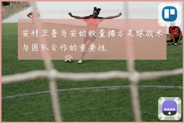 安特卫普与安的较量揭示足球战术与团队合作的重要性