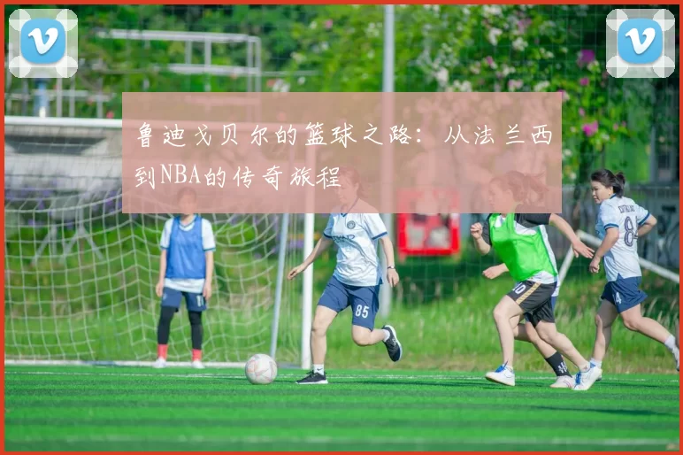 鲁迪戈贝尔的篮球之路：从法兰西到NBA的传奇旅程