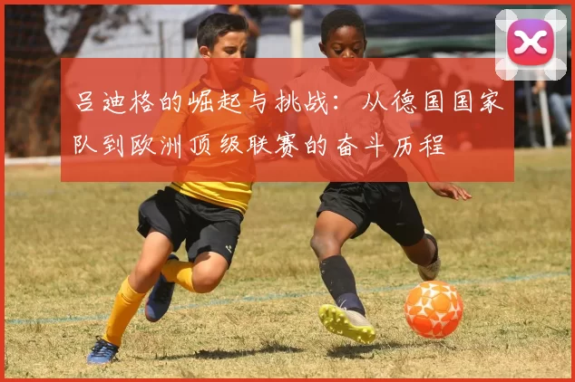 吕迪格的崛起与挑战：从德国国家队到欧洲顶级联赛的奋斗历程