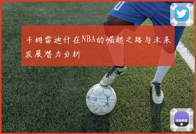 卡姆雷迪什在NBA的崛起之路与未来发展潜力分析