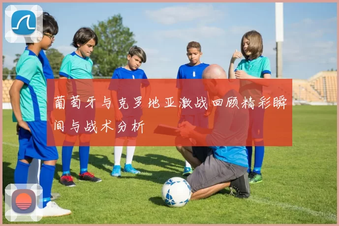 葡萄牙与克罗地亚激战回顾精彩瞬间与战术分析