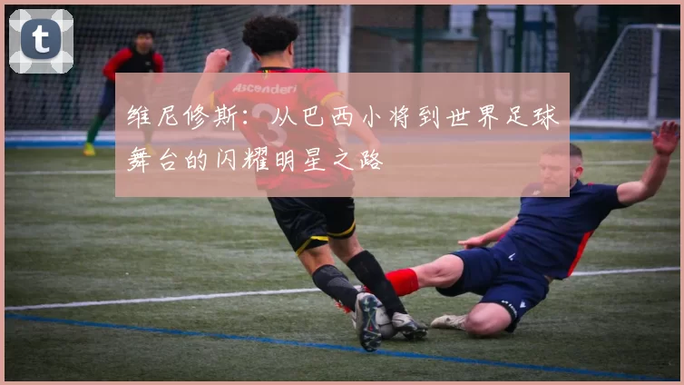 维尼修斯：从巴西小将到世界足球舞台的闪耀明星之路