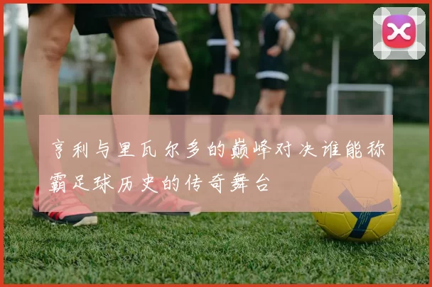 亨利与里瓦尔多的巅峰对决谁能称霸足球历史的传奇舞台