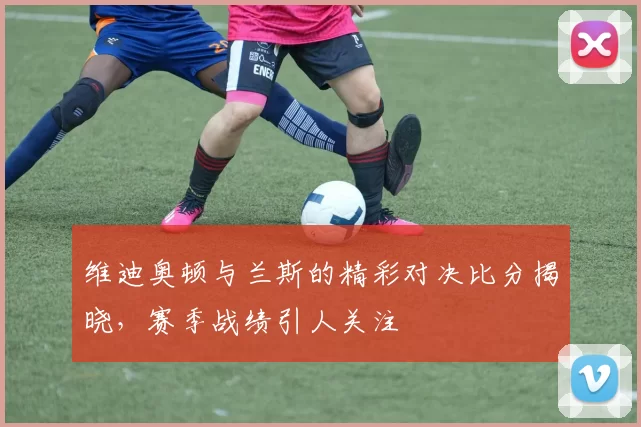 维迪奥顿与兰斯的精彩对决比分揭晓，赛季战绩引人关注