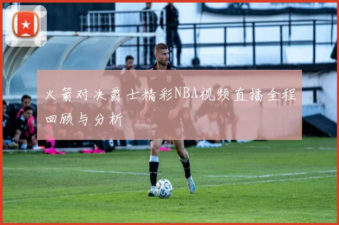 火箭对决爵士精彩NBA视频直播全程回顾与分析